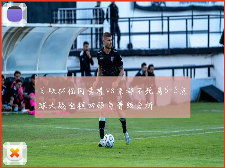 日联杯福冈黄蜂vs京都不死鸟6-5点球大战全程回顾与晋级分析