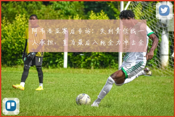 阿韦洛亚赛后专访：失利责任我一人承担，皇马最后八轮全力冲击全胜收官