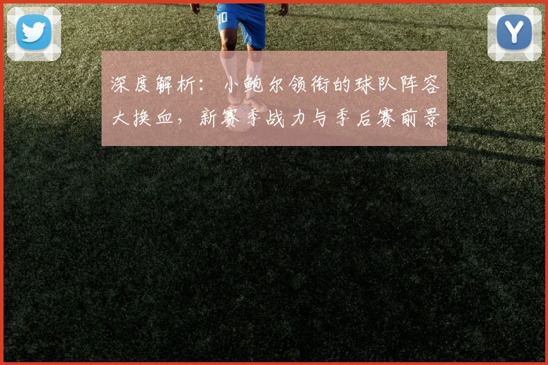 深度解析：小鲍尔领衔的球队阵容大换血，新赛季战力与季后赛前景预测