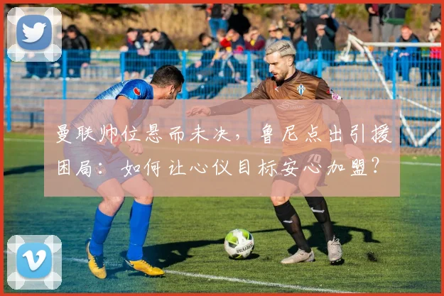 曼联帅位悬而未决，鲁尼点出引援困局：如何让心仪目标安心加盟？