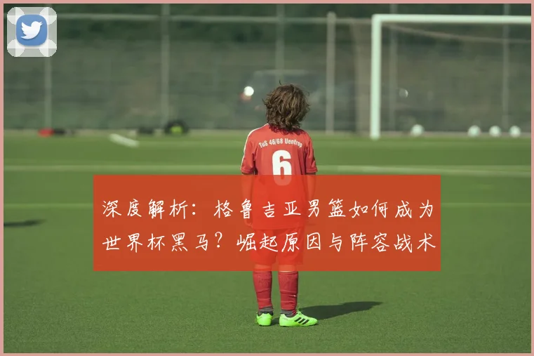 深度解析:格鲁吉亚男篮如何成为世界杯黑马?崛起原因与阵容战术全揭秘