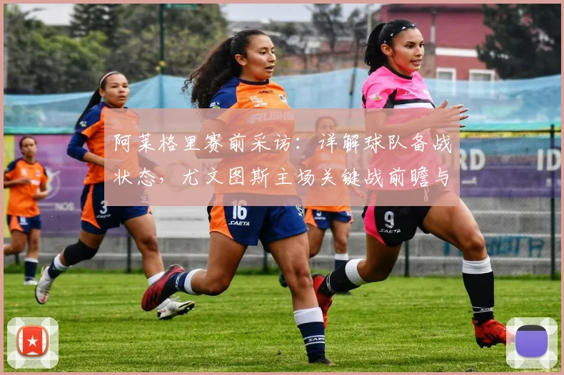 阿莱格里赛前采访:详解球队备战状态,尤文图斯主场关键战前瞻与策略分析