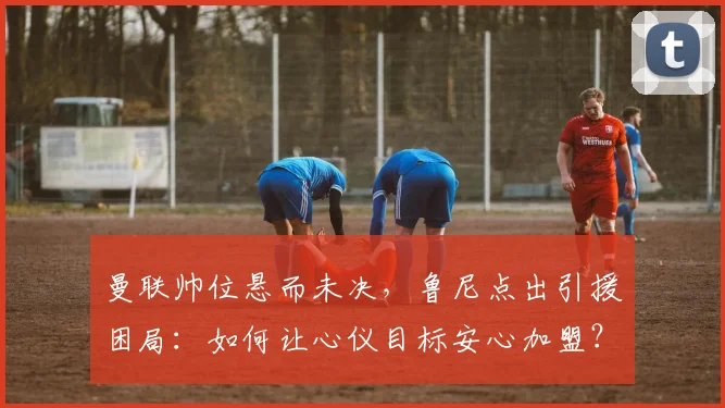 曼联帅位悬而未决,鲁尼点出引援困局:如何让心仪目标安心加盟?