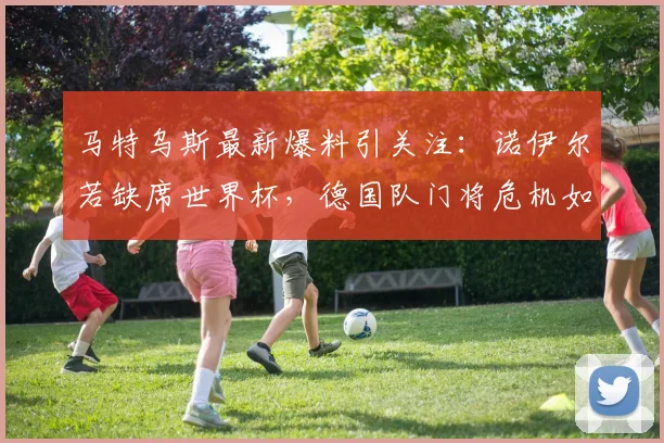 马特乌斯最新爆料引关注:诺伊尔若缺席世界杯,德国队门将危机如何破解?