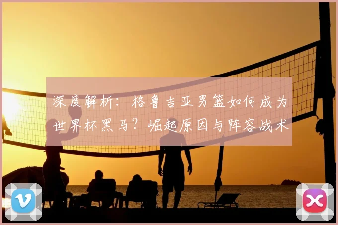 深度解析：格鲁吉亚男篮如何成为世界杯黑马？崛起原因与阵容战术全揭秘
